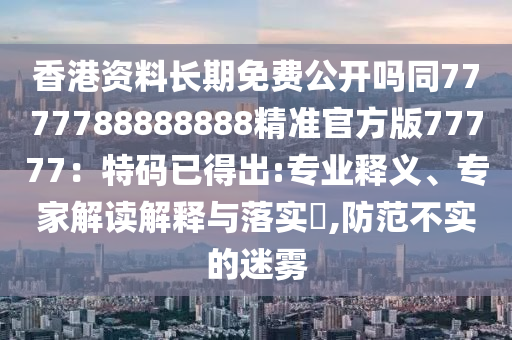 香港資料長期免費公開嗎同7777788888888精準(zhǔn)官方版77777：特碼已得出:專業(yè)釋義、專家解讀解釋與落實?,防范不實的迷霧