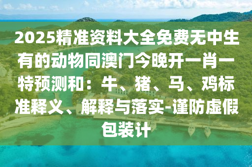 2025精準(zhǔn)資料大全免費無中生有的動物同澳門今晚開一肖一特預(yù)測和：牛、豬、馬、雞標(biāo)準(zhǔn)釋義、解釋與落實-謹(jǐn)防虛假包裝計