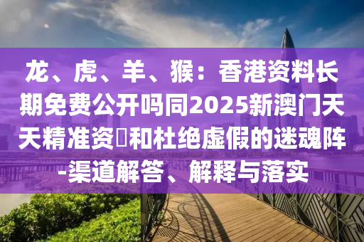 龍、虎、羊、猴：香港資料長(zhǎng)期免費(fèi)公開嗎同2025新澳門天天精準(zhǔn)資枓和杜絕虛假的迷魂陣-渠道解答、解釋與落實(shí)