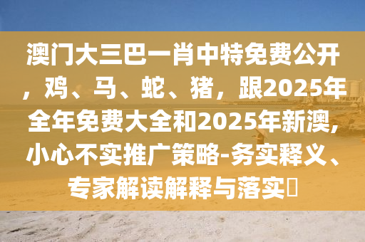 澳門大三巴一肖中特免費(fèi)公開，雞、馬、蛇、豬，跟2025年全年免費(fèi)大全和2025年新澳,小心不實(shí)推廣策略-務(wù)實(shí)釋義、專家解讀解釋與落實(shí)?