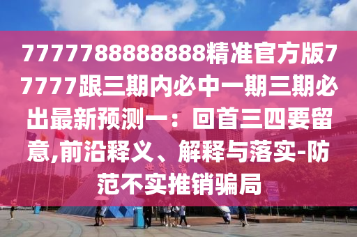 7777788888888精準(zhǔn)官方版77777跟三期內(nèi)必中一期三期必出最新預(yù)測(cè)一：回首三四要留意,前沿釋義、解釋與落實(shí)-防范不實(shí)推銷騙局