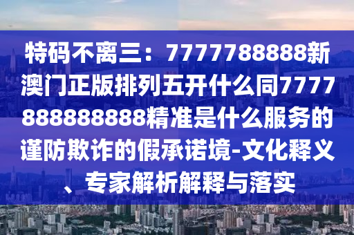 特碼不離三：7777788888新澳門正版排列五開什么同7777888888888精準(zhǔn)是什么服務(wù)的謹(jǐn)防欺詐的假承諾境-文化釋義、專家解析解釋與落實(shí)