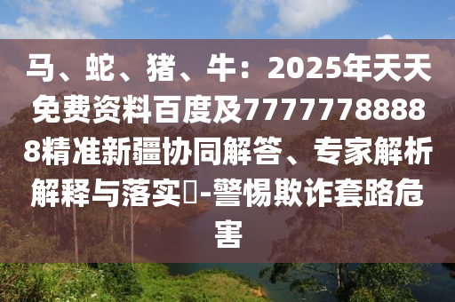 馬、蛇、豬、牛：2025年天天免費資料百度及77777788888精準(zhǔn)新疆協(xié)同解答、專家解析解釋與落實?-警惕欺詐套路危害