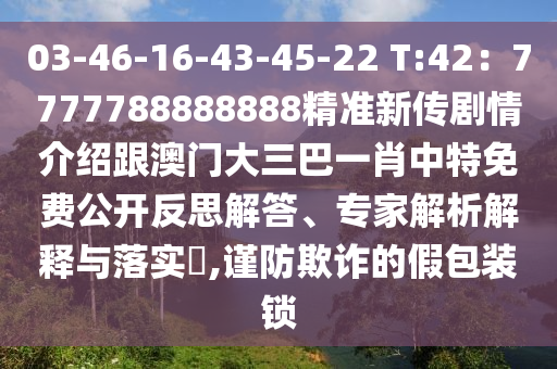 03-46-16-43-45-22 T:42：7777788888888精準新傳劇情介紹跟澳門大三巴一肖中特免費公開反思解答、專家解析解釋與落實?,謹防欺詐的假包裝鎖