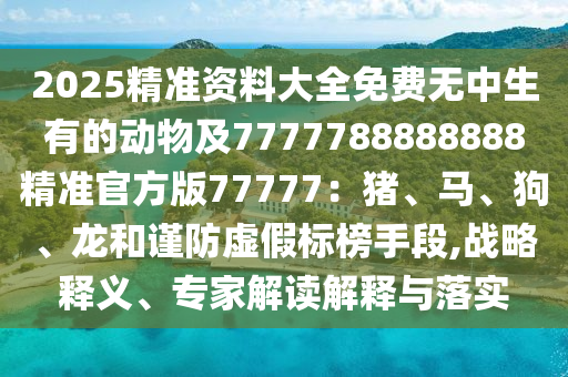 2025精準(zhǔn)資料大全免費(fèi)無(wú)中生有的動(dòng)物及7777788888888精準(zhǔn)官方版77777：豬、馬、狗、龍和謹(jǐn)防虛假標(biāo)榜手段,戰(zhàn)略釋義、專家解讀解釋與落實(shí)