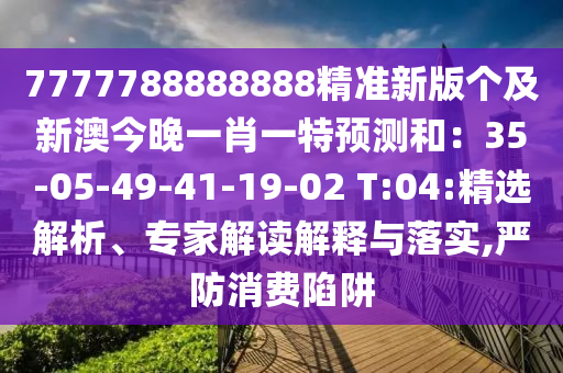 7777788888888精準(zhǔn)新版?zhèn)€及新澳今晚一肖一特預(yù)測(cè)和：35-05-49-41-19-02 T:04:精選解析、專家解讀解釋與落實(shí),嚴(yán)防消費(fèi)陷阱