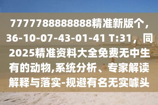 7777788888888精準(zhǔn)新版?zhèn)€，36-10-07-43-01-41 T:31，同2025精準(zhǔn)資料大全免費無中生有的動物,系統(tǒng)分析、專家解讀解釋與落實-規(guī)避有名無實噱頭