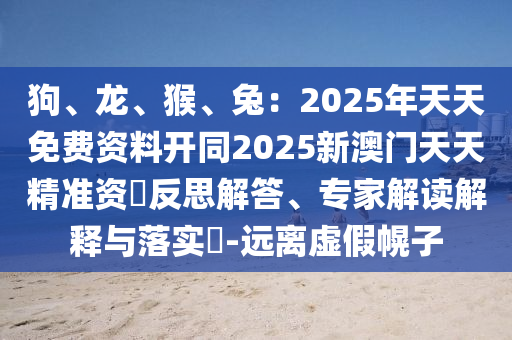 狗、龍、猴、兔：2025年天天免費(fèi)資料開(kāi)同2025新澳門天天精準(zhǔn)資枓反思解答、專家解讀解釋與落實(shí)?-遠(yuǎn)離虛假幌子