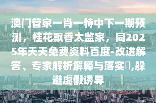 澳門管家一肖一特中下一期預(yù)測，桂花飄香太監(jiān)家，同2025年天天免費資料百度-改進解答、專家解析解釋與落實?,躲避虛假誘導(dǎo)