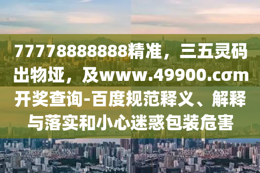 77778888888精準，三五靈碼出物埡，及www.49900.cσm開獎查詢-百度規(guī)范釋義、解釋與落實和小心迷惑包裝危害