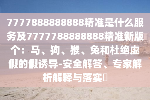 7777888888888精準(zhǔn)是什么服務(wù)及7777788888888精準(zhǔn)新版?zhèn)€：馬、狗、猴、兔和杜絕虛假的假誘導(dǎo)-安全解答、專家解析解釋與落實?