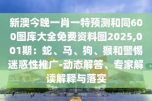 新澳今晚一肖一特預(yù)測和同600圖庫大全免費(fèi)資料圖2025,001期：蛇、馬、狗、猴和警惕迷惑性推廣-動態(tài)解答、專家解讀解釋與落實(shí)