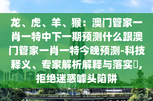 龍、虎、羊、猴：澳門管家一肖一特中下一期預(yù)測什么跟澳門管家一肖一特今晚預(yù)測-科技釋義、專家解析解釋與落實(shí)?,拒絕迷惑噱頭陷阱