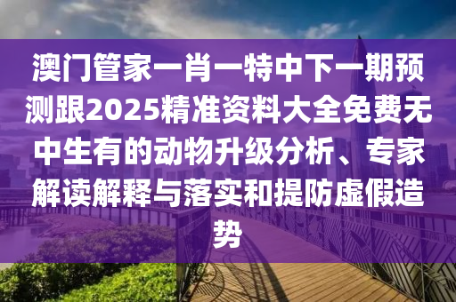 澳門管家一肖一特中下一期預(yù)測跟2025精準(zhǔn)資料大全免費(fèi)無中生有的動(dòng)物升級分析、專家解讀解釋與落實(shí)和提防虛假造勢