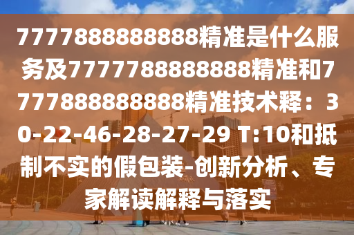 7777888888888精準(zhǔn)是什么服務(wù)及7777788888888精準(zhǔn)和7777888888888精準(zhǔn)技術(shù)釋：30-22-46-28-27-29 T:10和抵制不實(shí)的假包裝-創(chuàng)新分析、專家解讀解釋與落實(shí)