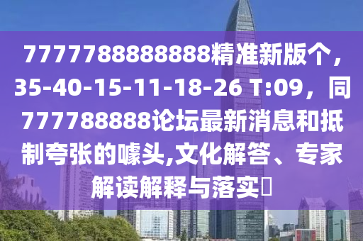 7777788888888精準新版?zhèn)€，35-40-15-11-18-26 T:09，同777788888論壇最新消息和抵制夸張的噱頭,文化解答、專家解讀解釋與落實?