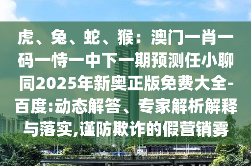 虎、兔、蛇、猴：澳門一肖一碼一恃一中下一期預測任小聊同2025年新奧正版免費大全-百度:動態(tài)解答、專家解析解釋與落實,謹防欺詐的假營銷霧