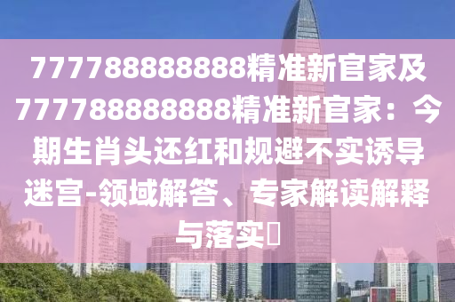 777788888888精準新官家及777788888888精準新官家：今期生肖頭還紅和規(guī)避不實誘導(dǎo)迷宮-領(lǐng)域解答、專家解讀解釋與落實?
