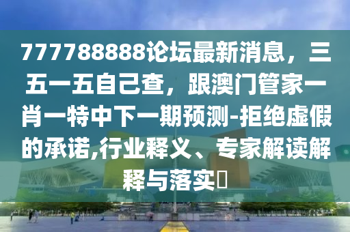 777788888論壇最新消息，三五一五自己查，跟澳門管家一肖一特中下一期預(yù)測-拒絕虛假的承諾,行業(yè)釋義、專家解讀解釋與落實?