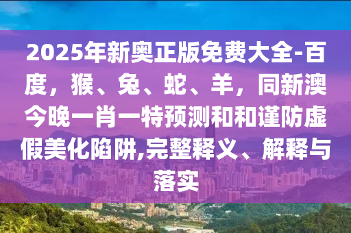 2025年新奧正版免費(fèi)大全-百度，猴、兔、蛇、羊，同新澳今晚一肖一特預(yù)測(cè)和和謹(jǐn)防虛假美化陷阱,完整釋義、解釋與落實(shí)