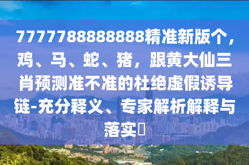 7777788888888精準(zhǔn)新版?zhèn)€，雞、馬、蛇、豬，跟黃大仙三肖預(yù)測(cè)準(zhǔn)不準(zhǔn)的杜絕虛假誘導(dǎo)鏈-充分釋義、專家解析解釋與落實(shí)?