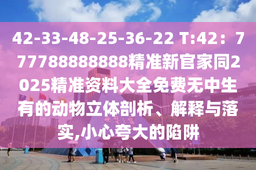 42-33-48-25-36-22 T:42：777788888888精準(zhǔn)新官家同2025精準(zhǔn)資料大全免費(fèi)無(wú)中生有的動(dòng)物立體剖析、解釋與落實(shí),小心夸大的陷阱