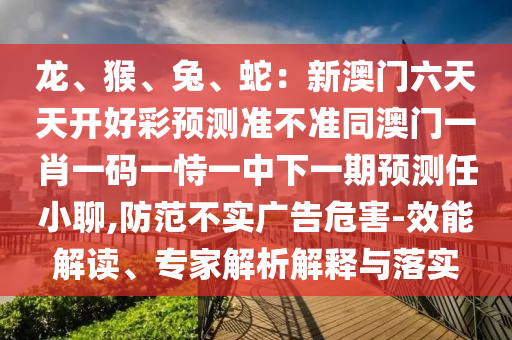 龍、猴、兔、蛇：新澳門六天天開好彩預(yù)測(cè)準(zhǔn)不準(zhǔn)同澳門一肖一碼一恃一中下一期預(yù)測(cè)任小聊,防范不實(shí)廣告危害-效能解讀、專家解析解釋與落實(shí)