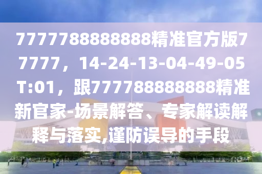 7777788888888精準(zhǔn)官方版77777，14-24-13-04-49-05 T:01，跟777788888888精準(zhǔn)新官家-場(chǎng)景解答、專家解讀解釋與落實(shí),謹(jǐn)防誤導(dǎo)的手段