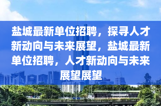 鹽城最新單位招聘，探尋人才新動(dòng)向與未來(lái)展望，鹽城最新單位招聘，人才新動(dòng)向與未來(lái)展望展望