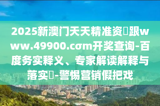 2025新澳門天天精準(zhǔn)資枓跟www.49900.cσm開獎(jiǎng)查詢-百度務(wù)實(shí)釋義、專家解讀解釋與落實(shí)?-警惕營銷假把戲