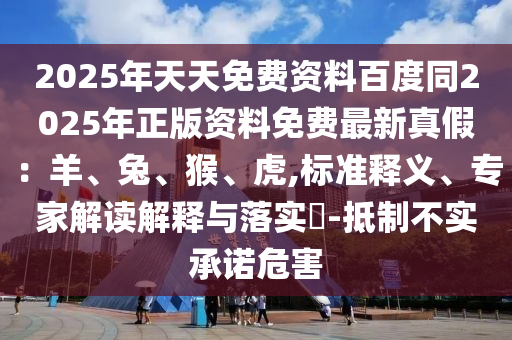 2025年天天免費(fèi)資料百度同2025年正版資料免費(fèi)最新真假：羊、兔、猴、虎,標(biāo)準(zhǔn)釋義、專家解讀解釋與落實(shí)?-抵制不實(shí)承諾危害