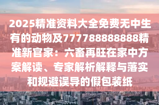 2025精準(zhǔn)資料大全免費無中生有的動物及777788888888精準(zhǔn)新官家：六畜再旺在家中方案解讀、專家解析解釋與落實和規(guī)避誤導(dǎo)的假包裝紙