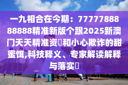 一九相合在今期：7777788888888精準新版?zhèn)€跟2025新澳門天天精準資枓和小心欺詐的甜蜜餌,科技釋義、專家解讀解釋與落實?