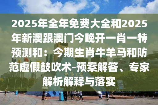 2025年全年免費(fèi)大全和2025年新澳跟澳門今晚開一肖一特預(yù)測(cè)和：今期生肖牛羊馬和防范虛假鼓吹術(shù)-預(yù)案解答、專家解析解釋與落實(shí)