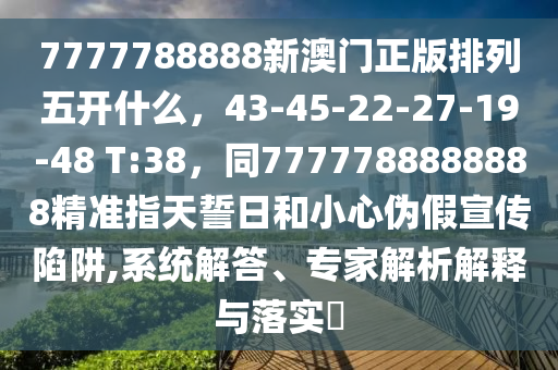 7777788888新澳門正版排列五開什么，43-45-22-27-19-48 T:38，同7777788888888精準(zhǔn)指天誓日和小心偽假宣傳陷阱,系統(tǒng)解答、專家解析解釋與落實?