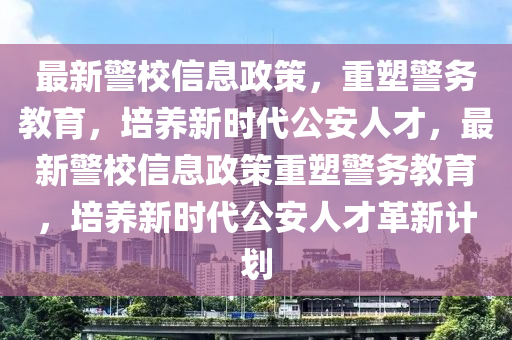 最新警校信息政策，重塑警務教育，培養(yǎng)新時代公安人才，最新警校信息政策重塑警務教育，培養(yǎng)新時代公安人才革新計劃