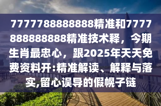 7777788888888精準(zhǔn)和7777888888888精準(zhǔn)技術(shù)釋，今期生肖最忠心，跟2025年天天免費(fèi)資料開(kāi):精準(zhǔn)解讀、解釋與落實(shí),留心誤導(dǎo)的假幌子鏈