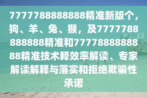7777788888888精準新版?zhèn)€，狗、羊、兔、猴，及7777788888888精準和7777888888888精準技術釋效率解讀、專家解讀解釋與落實和拒絕欺騙性承諾