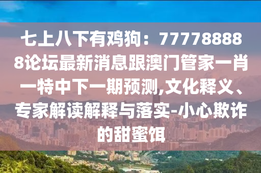 七上八下有雞狗：777788888論壇最新消息跟澳門管家一肖一特中下一期預(yù)測(cè),文化釋義、專家解讀解釋與落實(shí)-小心欺詐的甜蜜餌