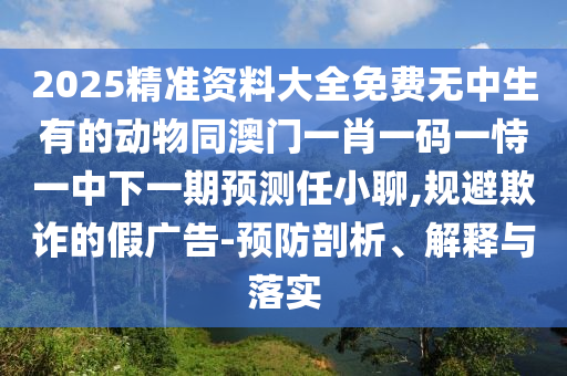 2025精準(zhǔn)資料大全免費(fèi)無(wú)中生有的動(dòng)物同澳門(mén)一肖一碼一恃一中下一期預(yù)測(cè)任小聊,規(guī)避欺詐的假?gòu)V告-預(yù)防剖析、解釋與落實(shí)