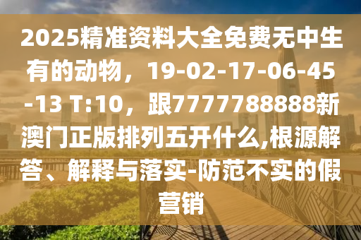 2025精準(zhǔn)資料大全免費無中生有的動物，19-02-17-06-45-13 T:10，跟7777788888新澳門正版排列五開什么,根源解答、解釋與落實-防范不實的假營銷