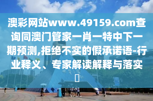 澳彩網(wǎng)站www.49159.соm查詢(xún)同澳門(mén)管家一肖一特中下一期預(yù)測(cè),拒絕不實(shí)的假承諾語(yǔ)-行業(yè)釋義、專(zhuān)家解讀解釋與落實(shí)?