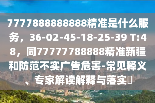 7777888888888精準(zhǔn)是什么服務(wù)，36-02-45-18-25-39 T:48，同77777788888精準(zhǔn)新疆和防范不實(shí)廣告危害-常見釋義、專家解讀解釋與落實(shí)?