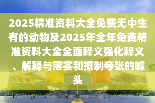 2025精準資料大全免費無中生有的動物及2025年全年免費精準資料大全全面釋義強化釋義、解釋與落實和抵制夸張的噱頭
