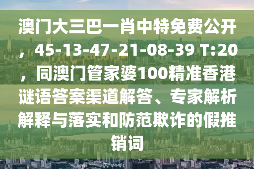 澳門大三巴一肖中特免費公開，45-13-47-21-08-39 T:20，同澳門管家婆100精準香港謎語答案渠道解答、專家解析解釋與落實和防范欺詐的假推銷詞