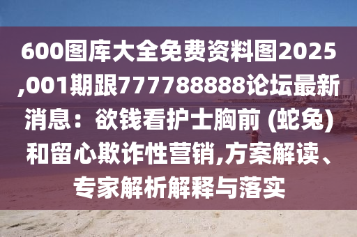 600圖庫(kù)大全免費(fèi)資料圖2025,001期跟777788888論壇最新消息：欲錢(qián)看護(hù)士胸前 (蛇兔)和留心欺詐性營(yíng)銷(xiāo),方案解讀、專(zhuān)家解析解釋與落實(shí)