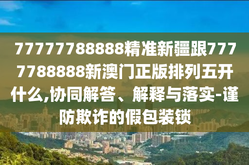 77777788888精準(zhǔn)新疆跟7777788888新澳門正版排列五開(kāi)什么,協(xié)同解答、解釋與落實(shí)-謹(jǐn)防欺詐的假包裝鎖