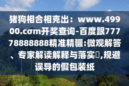 豬狗相合相克出：www.49900.cσm開獎查詢-百度跟77778888888精準精疆:微觀解答、專家解讀解釋與落實?,規(guī)避誤導的假包裝紙