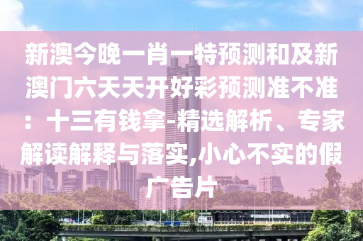 新澳今晚一肖一特預(yù)測(cè)和及新澳門(mén)六天天開(kāi)好彩預(yù)測(cè)準(zhǔn)不準(zhǔn)：十三有錢(qián)拿-精選解析、專(zhuān)家解讀解釋與落實(shí),小心不實(shí)的假?gòu)V告片