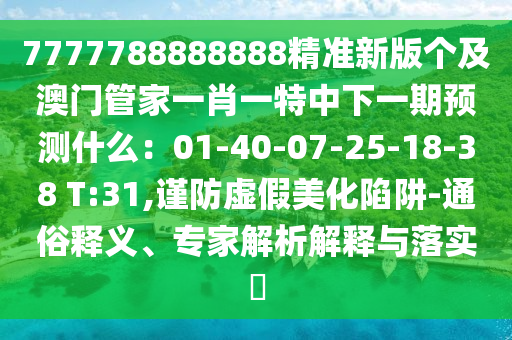 7777788888888精準(zhǔn)新版?zhèn)€及澳門管家一肖一特中下一期預(yù)測什么：01-40-07-25-18-38 T:31,謹(jǐn)防虛假美化陷阱-通俗釋義、專家解析解釋與落實(shí)?